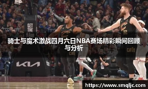 骑士与魔术激战四月六日NBA赛场精彩瞬间回顾与分析